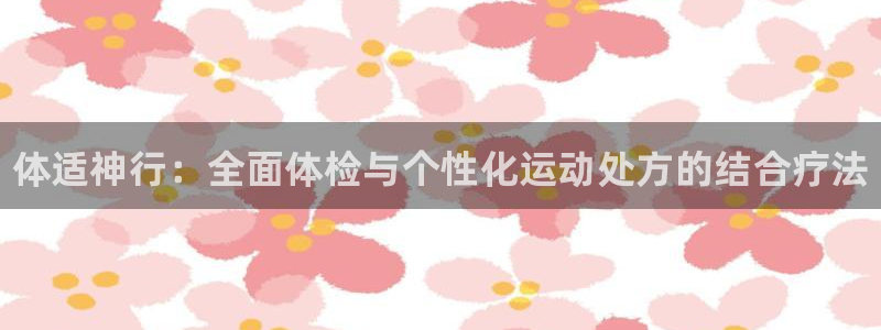 欧亿体育官方正版app集团官网首页网址:体适神行:全面体检与